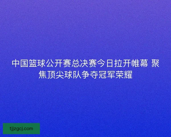 中国篮球公开赛总决赛今日拉开帷幕 聚焦顶尖球队争夺冠军荣耀