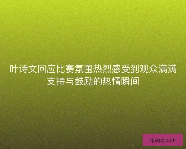 叶诗文回应比赛氛围热烈感受到观众满满支持与鼓励的热情瞬间