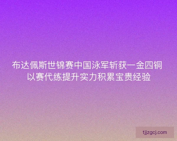布达佩斯世锦赛中国泳军斩获一金四铜 以赛代练提升实力积累宝贵经验
