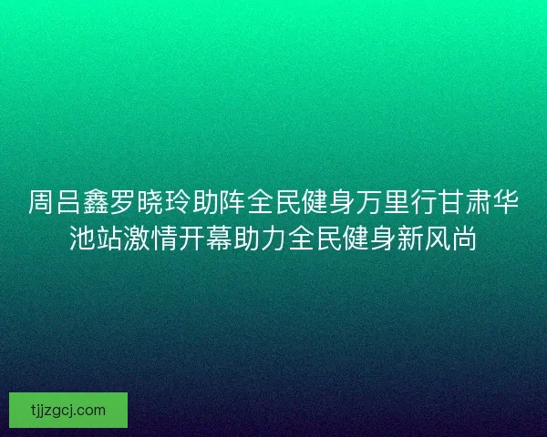 周吕鑫罗晓玲助阵全民健身万里行甘肃华池站激情开幕助力全民健身新风尚