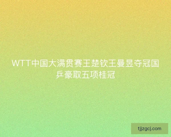 WTT中国大满贯赛王楚钦王曼昱夺冠国乒豪取五项桂冠