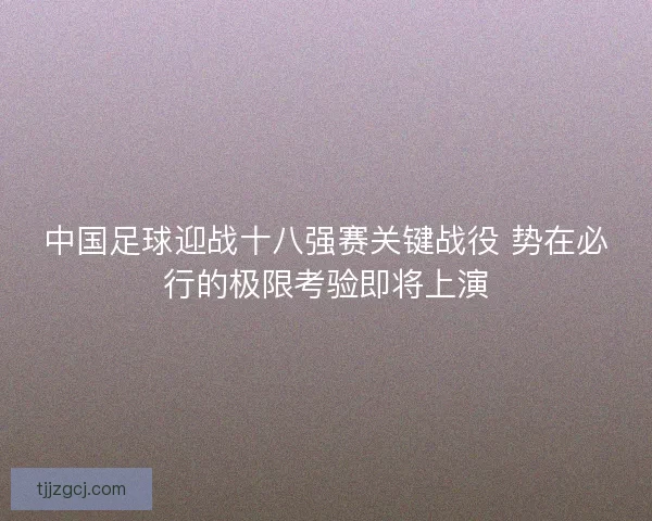 中国足球迎战十八强赛关键战役 势在必行的极限考验即将上演