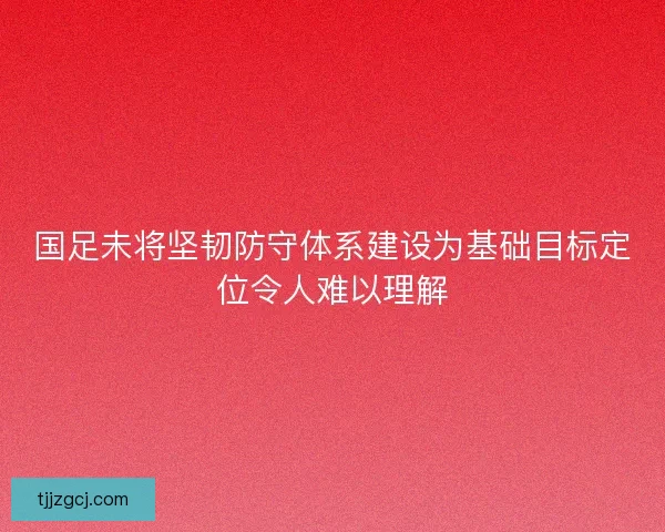 国足未将坚韧防守体系建设为基础目标定位令人难以理解